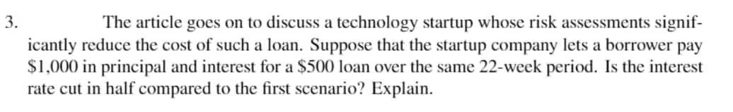 3.
The article goes on to discuss a technology startup whose risk assessments signif-
icantly reduce the cost of such a loan. Suppose that the startup company lets a borrower pay
$1,000 in principal and interest for a $500 loan over the same 22-week period. Is the interest
rate cut in half compared to the first scenario? Explain.