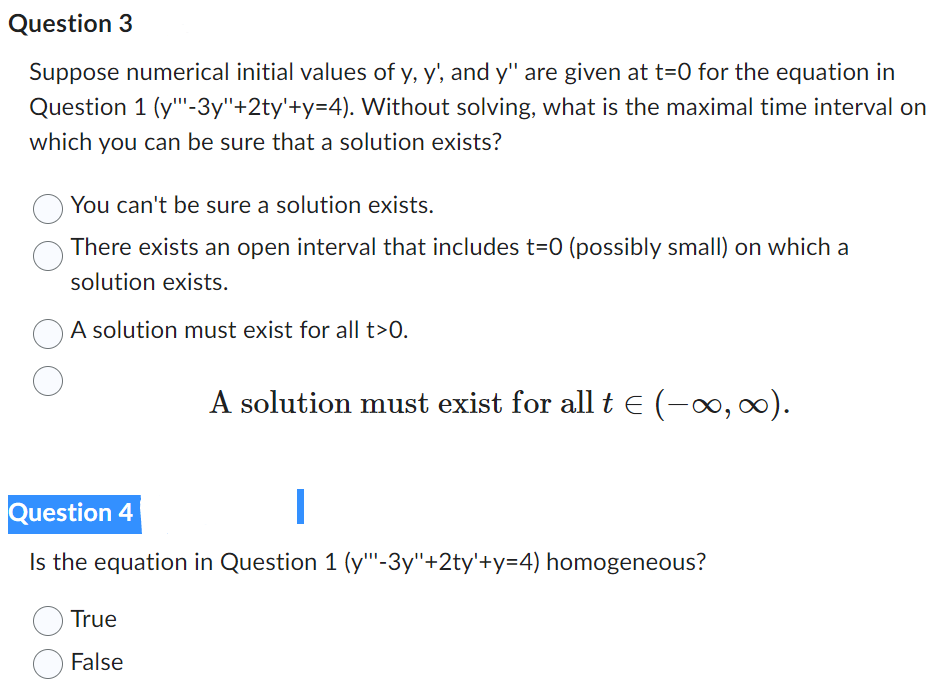 Question 3
Suppose numerical initial values of y, y', and y" are given at t=0 for the equation in
Question 1 (y""-3y"+2ty'+y=4). Without solving, what is the maximal time interval on
which you can be sure that a solution exists?
You can't be sure a solution exists.
There exists an open interval that includes t=0 (possibly small) on which a
solution exists.
A solution must exist for all t>0.
A solution must exist for all t € (-∞, ∞).
Question 4
I
Is the equation in Question 1 (y""'-3y"+2ty'+y=4) homogeneous?
True
False