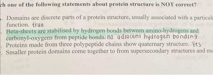 ch one of the following statements about protein structure is NOT correct?
. Domains are discrete parts of a protein structure, usually associated with a particula
function. true
Beta-sheets are stabilised by hydrogen bonds between amino-hydrogens and
carbonyl-oxygens from peptide bonds. no adjacent hydrogen bonding
Proteins made from three polypeptide chains show quaternary structure. Yes
Smaller protein domains come together to from supersecondary structures and mo
