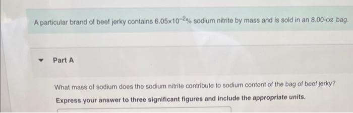 A particular brand of beef jerky contains 6.05x10-2% sodium nitrite by mass and is sold in an 8.00-oz bag.
Y
Part A
What mass of sodium does the sodium nitrite contribute to sodium content of the bag of beef jerky?
Express your answer to three significant figures and include the appropriate units.