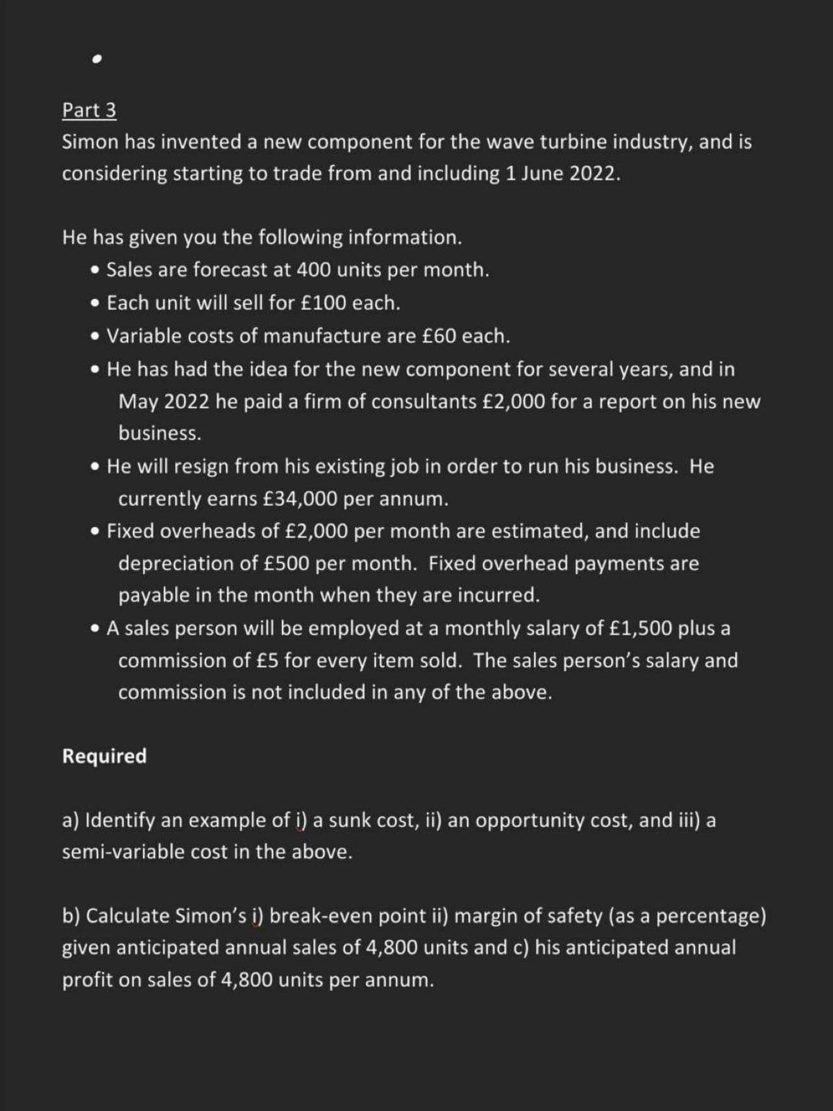 Part 3
Simon has invented a new component for the wave turbine industry, and is
considering starting to trade from and including 1 June 2022.
He has given you the following information.
• Sales are forecast at 400 units per month.
• Each unit will sell for £100 each.
• Variable costs of manufacture are £60 each.
• He has had the idea for the new component for several years, and in
May 2022 he paid a firm of consultants £2,000 for a report on his new
business.
• He will resign from his existing job in order to run his business. He
currently earns £34,000 per annum.
• Fixed overheads of £2,000 per month are estimated, and include
depreciation of £500 per month. Fixed overhead payments are
payable in the month when they are incurred.
A sales person will be employed at a monthly salary of £1,500 plus a
commission of £5 for every item sold. The sales person's salary and
commission is not included in any of the above.
Required
a) Identify an example of i) a sunk cost, ii) an opportunity cost, and iii) a
semi-variable cost in the above.
b) Calculate Simon's i) break-even point ii) margin of safety (as a percentage)
given anticipated annual sales of 4,800 units and c) his anticipated annual
profit on sales of 4,800 units per annum.