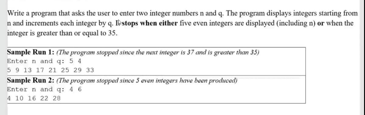 Write a program that asks the user to enter two integer numbers n and q. The program displays integers starting from
n and increments each integer by q. Ikstops when either five even integers are displayed (including n) or when the
integer is greater than or equal to 35.
Sample Run 1: (The program stopped since the next integer is 37 and is greater than 35)
Enter n and q: 5 4
5 9 13 17 21 25 29 33
Sample Run 2: (The program stopped since 5 even integers have been produced)
Enter n and q: 4 6
4 10 16 22 28
