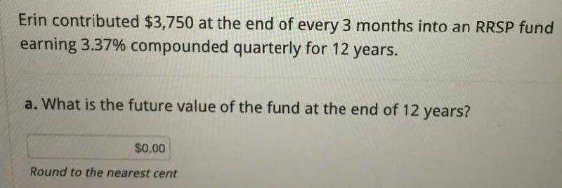 Erin contributed $3,750 at the end of every 3 months into an RRSP fund
earning 3.37% compounded quarterly for 12 years.
a. What is the future value of the fund at the end of 12 years?
$0.00
Round to the nearest cent
