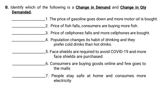 B. Identify which of the following is a Change in Demand and Change in Qty
Demanded.
_1. The price of gasoline goes down and more motor oil is bought.
_2. Price of fish falls, consumers are buying more fish.
_3. Price of cellphones falls and more cellphones are bought.
_4. Population changes its habit of drinking and they
prefer cold drinks than hot drinks.
5. Face shields are required to avoid COVID-19 and more
face shields are purchased
_6. Consumers are buying goods online and few goes to
the malls
_7. People stay safe at home and consumes more
electricity
