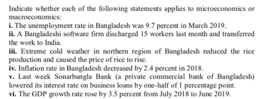 Indicate whether each of the following statements applies to microeconomics or
macroeconomics:
i. The unemployment rate in Bangladesh was 9.7 percent in March 2019.
ii. A Bangladeshi software firm discharged 15 workers last month and transferred
the work to India.
iii. Extreme cold weather in northern region of Bangladesh reduced the rice
production and caused the price of rice to rise.
iv. Inflation rate in Bangladesh decreased by 2.4 percent in 2018.
v. Last week Sonarbangla Bank (a private commercial bank of Bangladesh)
lowered its interest rate on business loans by one-half of 1 percentage point.
vi. The GDP growth rate rose by 3.5 percent from July 2018 to June 2019.
