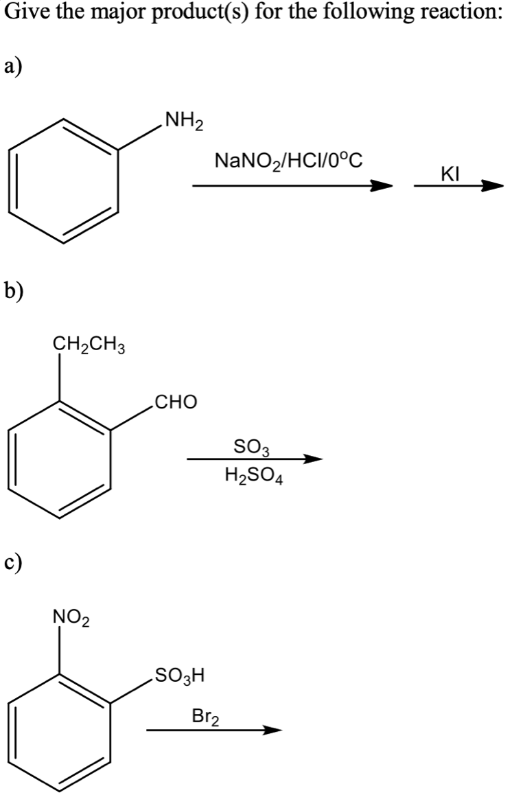 Give the major product(s) for the following reaction:
а)
NH2
NANO2/HCI/0°C
KI
b)
CH2CH3
.CHO
SO3
H2SO4
c)
NO2
H®os
Br2
