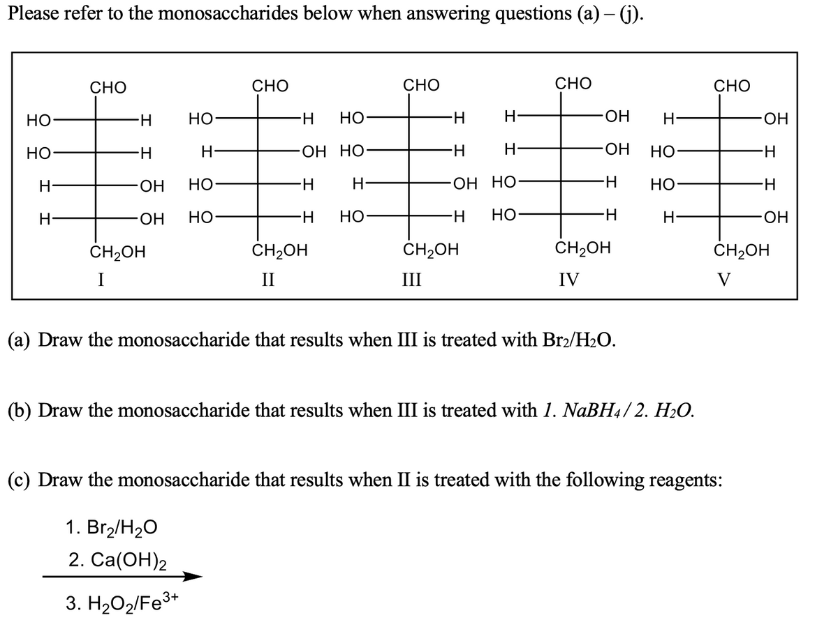 Please refer to the monosaccharides below when answering questions (a) – ().
CHO
CHO
СНО
СНО
CHO
НО
H-
HO
Но-
HO
H-
ОН
но-
H-
ОН Но-
H
HO
Но-
H
ОН
Но
H-
H-
ОН НО
H-
Но-
H-
ОН
Но
но-
H-
HO
H-
H-
HO-
CH2OH
CH2OH
ČH2OH
CH2OH
CH2OH
I
II
III
IV
V
(a) Draw the monosaccharide that results when III is treated with Br2/H2O.
(b) Draw the monosaccharide that results when III is treated with 1. NaBH4/ 2. H2O.
(c) Draw the monosaccharide that results when II is treated with the following reagents:
1. Br,/H20
2. Ca(ОН)2
3. H2O2/Fe3+
