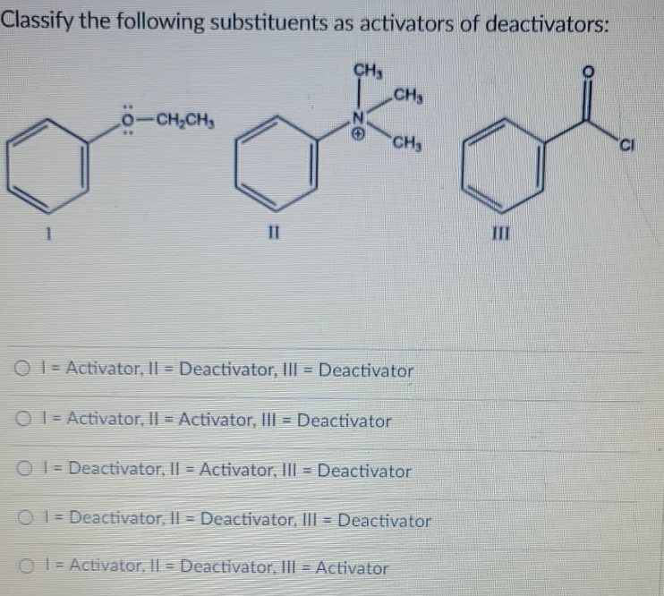 Classify the following substituents as activators of deactivators:
CH
CH3
o-CH,CH,
N.
|
..
CH
II
III
O I = Activator, Il = Deactivator, IlII = Deactivator
O I = Activator, II = Activator, IlI = Deactivator
O 1 = Deactivator, II = Activator, III = Deactivator
O 1 = Deactivator, II = Deactivator, IIII = Deactivator
O = Activator, Il = Deactivator, III = Activator
