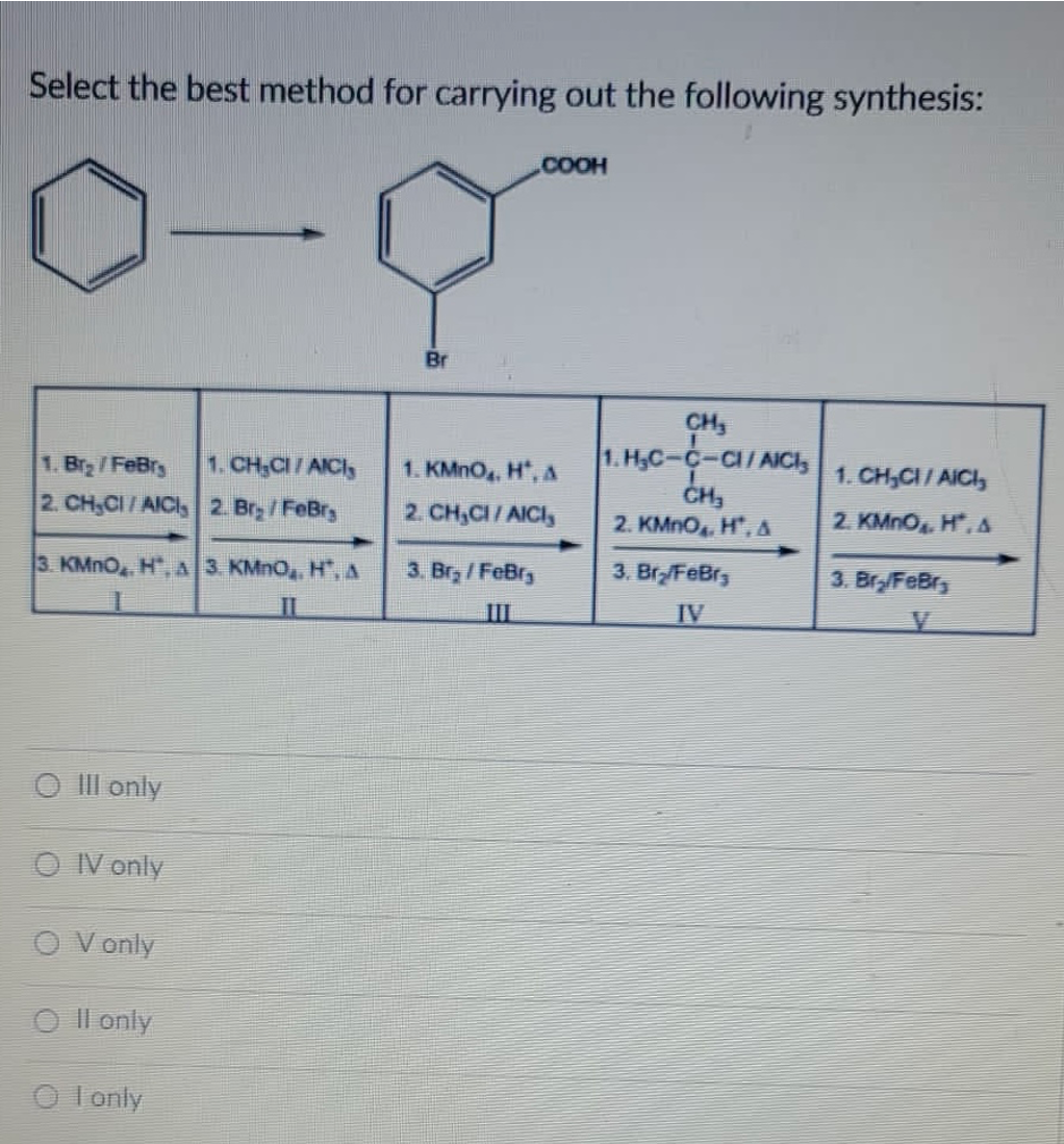 Select the best method for carrying out the following synthesis:
.COOH
Br
CH,
1. H,C-c-a/AICI,
CH3
1. Br /FeBry
1. CH;CI/AICI,
1. KMNO, H, A
1. CH,CI/ AICI,
2. CH,CI/AICI, 2. Bry /FeBr
2. CH,CI/AICI,
2. KMNO H*, A
2. KMNO, H*, A
3. KMNO H", A 3 KMNO, H".A
3. Br, /FeBr,
3. Br/FeBr3
3. Br/FeBr,
II
III
IV
O IlI only
O V only
O Vonly
O Il only
O l only
