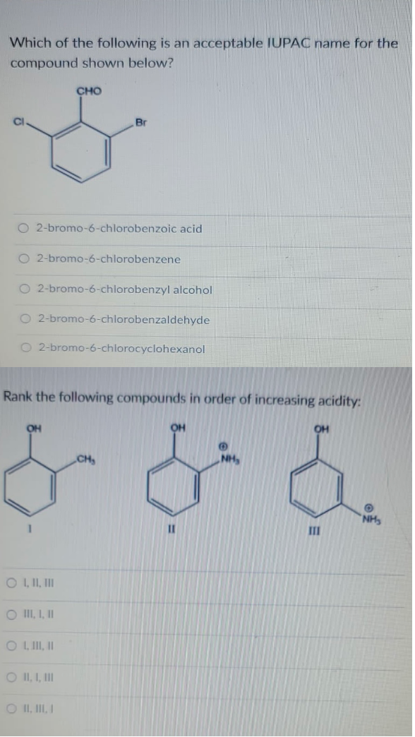 Which of the following is an acceptable IUPAC name for the
compound shown below?
CHO
Br
O 2-bromo-6-chlorobenzoic acid
O 2-bromo-6-chlorobenzene
O 2-bromo-6-chlorobenzyl alcohol
O 2-bromo-6-chlorobenzaldehyde
2-bromo-6-chlorocyclohexanol
Rank the following compounds in order of increasing acidity:
OH
он
CH
NH
NH
II
O L I, II
O II, I, I
O L II I
O II, I, II
O II, II I
