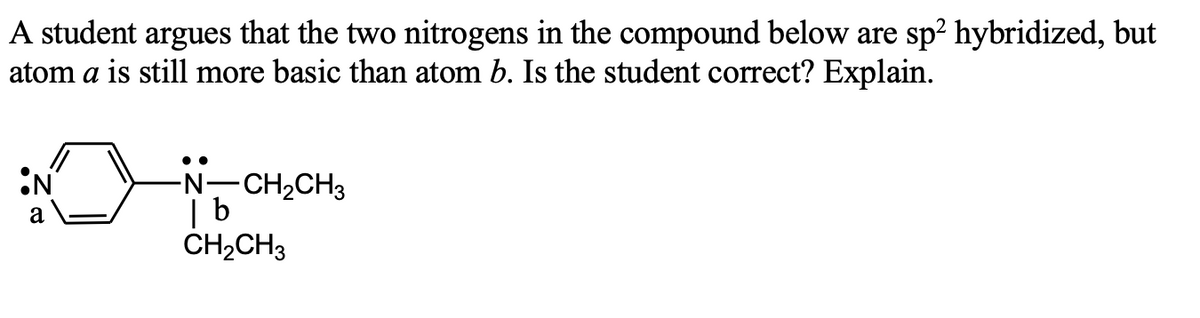 A student argues that the two nitrogens in the compound below are sp? hybridized, but
atom a is still more basic than atom b. Is the student correct? Explain.
••
-N-CH2CH3
| b
CH2CH3
a
