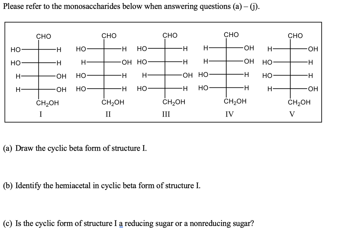 Please refer to the monosaccharides below when answering questions (a) – (j).
CHO
СНО
CHO
СНО
СНО
Но-
Но
H-
НО
H-
H-
HO-
H-
HO-
Но
H-
ОН НО-
H-
HO-
но-
H-
ОН
но
H-
H-
OH HO
H-
но-
H-
H-
ОН
но-
H-
но-
H-
Но
H-
H-
HO.
CH2OH
CH2OH
ČH2OH
ČH2OH
CH2OH
I
II
III
IV
V
(a) Draw the cyclic beta form of structure I.
(b) Identify the hemiacetal in cyclic beta form of structure I.
(c) Is the cyclic form of structure I a reducing sugar or a nonreducing sugar?
