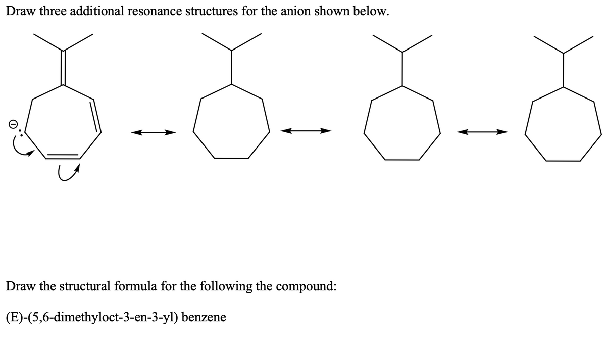 Draw three additional resonance structures for the anion shown below.
Draw the structural formula for the following the compound:
(E)-(5,6-dimethyloct-3-en-3-yl) benzene
