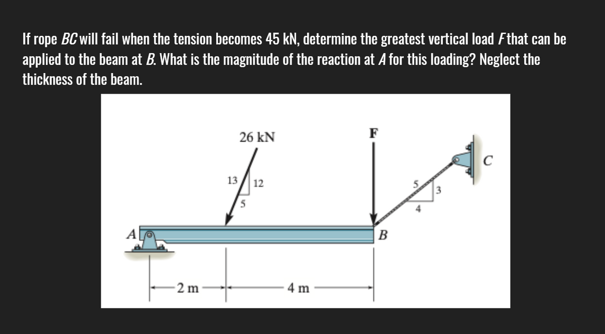 If rope BC will fail when the tension becomes 45 kN, determine the greatest vertical load Fthat can be
applied to the beam at B. What is the magnitude of the reaction at A for this loading? Neglect the
thickness of the beam.
26 kN
F
C
13
12
B
2 m
4 m
