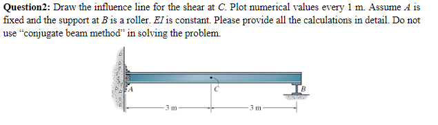 Question2: Draw the influence line for the shear at C. Plot numerical values every 1 m. Assume A is
fixed and the support at B is a roller. EI is constant. Please provide all the calculations in detail. Do not
use “conjugate beam method" in solving the problem.
3 m-
3 m
