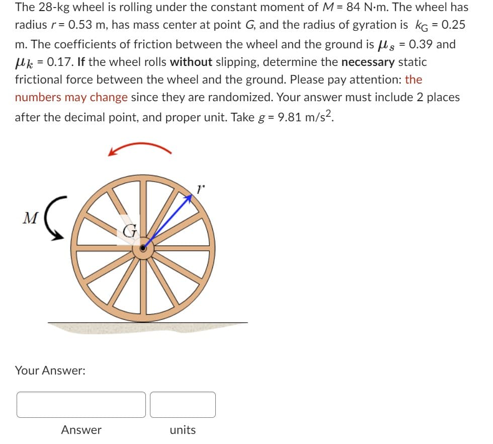 The 28-kg wheel is rolling under the constant moment of M = 84 N.m. The wheel has
radius r = 0.53 m, has mass center at point G, and the radius of gyration is KG = 0.25
m. The coefficients of friction between the wheel and the ground is g = 0.39 and
μ = 0.17. If the wheel rolls without slipping, determine the necessary static
frictional force between the wheel and the ground. Please pay attention: the
numbers may change since they are randomized. Your answer must include 2 places
after the decimal point, and proper unit. Take g = 9.81 m/s².
M
Your Answer:
Answer
G
units
1