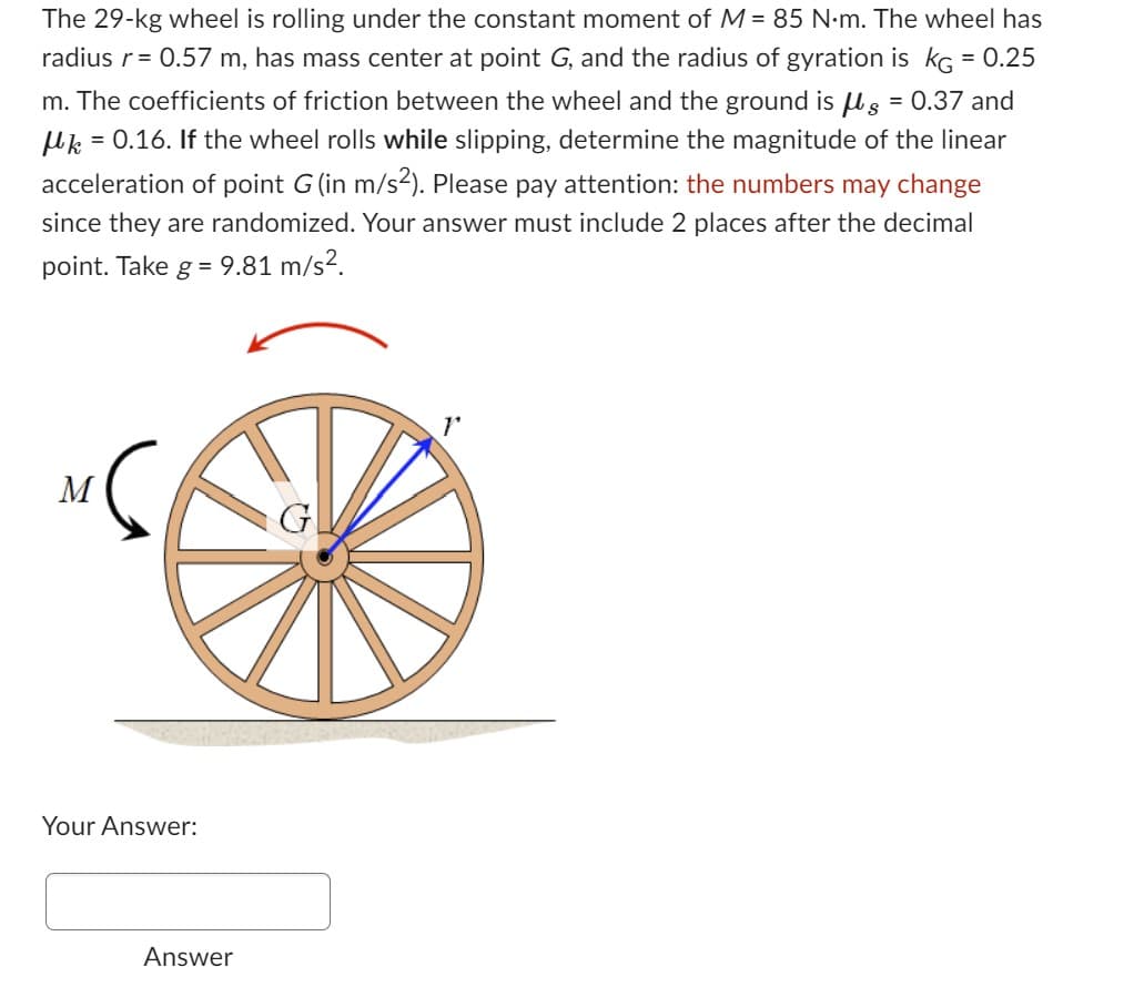 The 29-kg wheel is rolling under the constant moment of M = 85 N·m. The wheel has
radius r = 0.57 m, has mass center at point G, and the radius of gyration is kg = 0.25
m. The coefficients of friction between the wheel and the ground is g = 0.37 and
μk = 0.16. If the wheel rolls while slipping, determine the magnitude of the linear
acceleration of point G (in m/s²). Please pay attention: the numbers may change
since they are randomized. Your answer must include 2 places after the decimal
point. Take g = 9.81 m/s².
M
Your Answer:
Answer