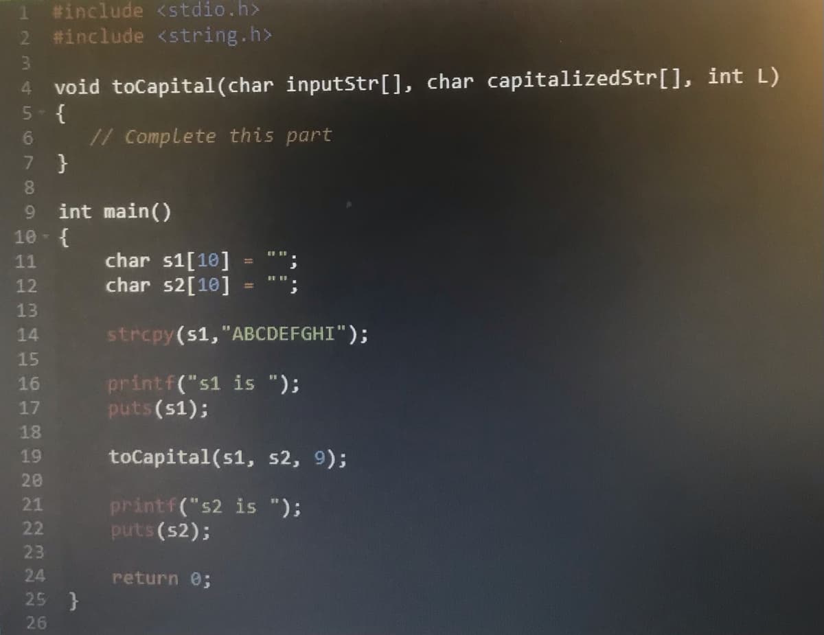 1 #include <stdio.h>
2 #include <string.h>
4 void toCapital(char inputStr[], char capitalizedStr[], int L)
5- {
// Complete this part
7 }
08.
int main()
10- {
9.
char s1[10]
char s2[10]
11
12
13
14
strcpy(s1, "ABCDEFGHI");
15
printf("s1 is ");
puts (s1);
16
17
18
19
toCapital (s1, s2, 9);
20
printf("s2 is ");
puts (s2);
21
22
23
24
return 0;
25 }
26
