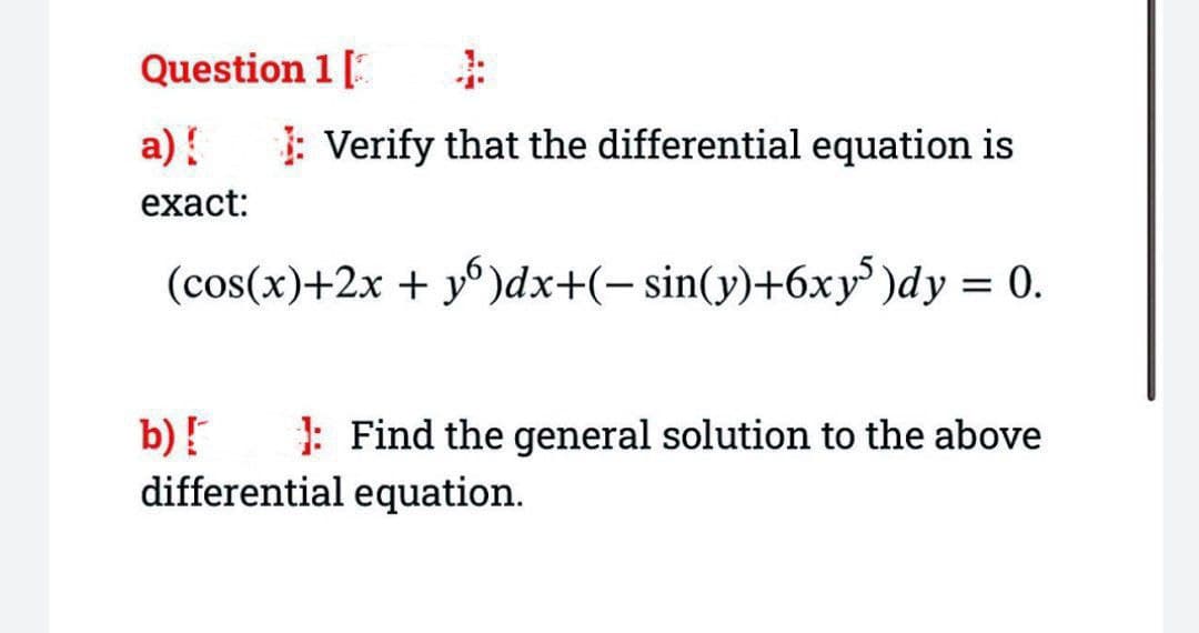 Question 1 [3
a) {
exact:
1: Verify that the differential equation is
(cos(x)+2x + y)dx+(− sin(y)+6xy5 )dy = 0.
b) [
differential equation.
Find the general solution to the above