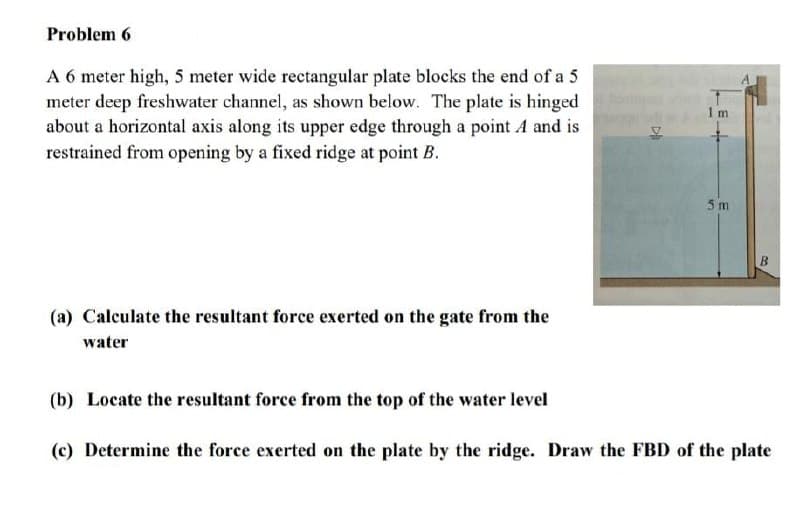Problem 6
A 6 meter high, 5 meter wide rectangular plate blocks the end of a 5
meter deep freshwater channel, as shown below. The plate is hinged
about a horizontal axis along its upper edge through a point A and is
restrained from opening by a fixed ridge at point B.
(a) Calculate the resultant force exerted on the gate from the
water
DI
1 m
5 m
B
(b) Locate the resultant force from the top of the water level
(c) Determine the force exerted on the plate by the ridge. Draw the FBD of the plate