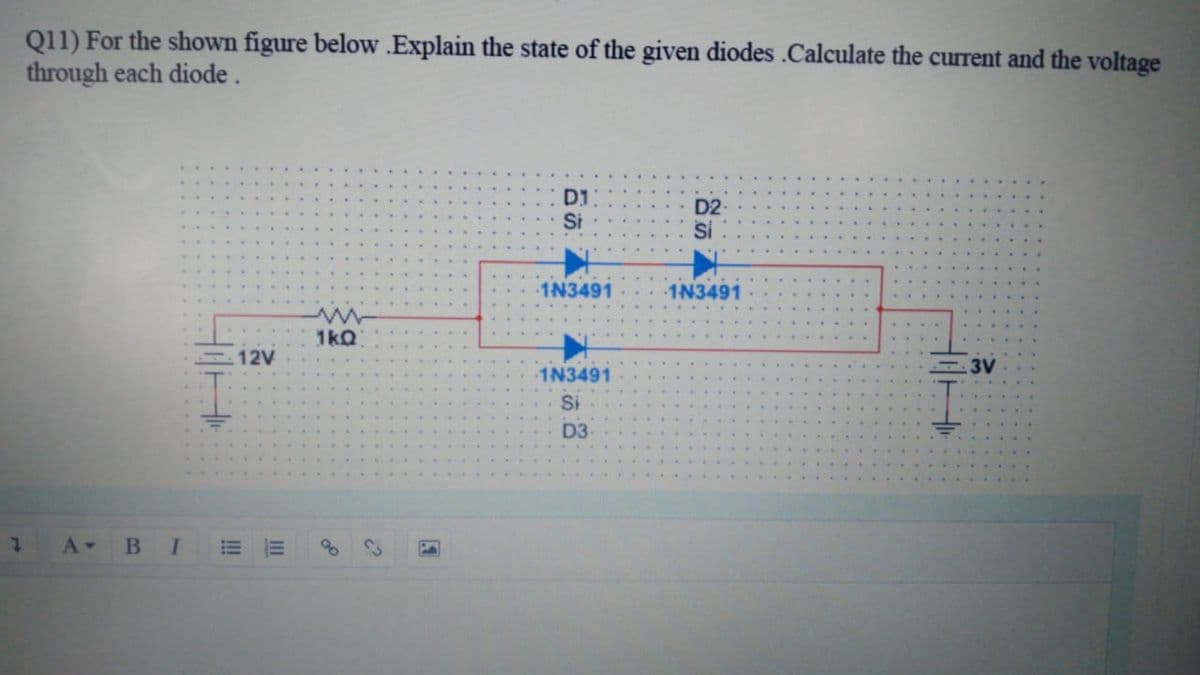 Q11) For the shown figure below .Explain the state of the given diodes .Calculate the current and the voltage
through each diode.
D1
Si
D2-
Si
1N3491
1N3491
1kQ
12V
3V
1N3491
Si
D3
A-
II
!!!
