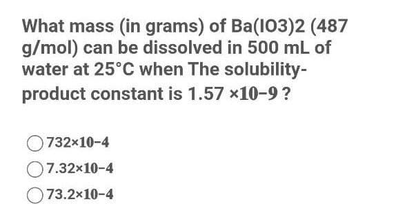 What mass (in grams) of Ba(103)2 (487
g/mol) can be dissolved in 500 mL of
water at 25°C when The solubility-
product constant is 1.57 x10-9?
732x10-4
O7.32x10-4
73.2x10-4
