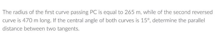 The radius of the first curve passing PC is equal to 265 m, while of the second reversed
curve is 470 m long. If the central angle of both curves is 15°, determine the parallel
distance between two tangents.
