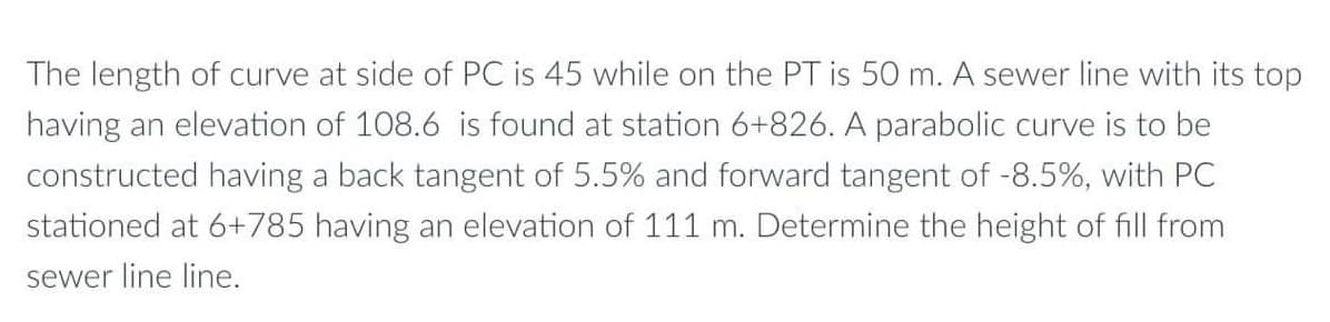 The length of curve at side of PC is 45 while on the PT is 50 m. A sewer line with its top
having an elevation of 108.6 is found at station 6+826. A parabolic curve is to be
constructed having a back tangent of 5.5% and forward tangent of -8.5%, with PC
stationed at 6+785 having an elevation of 111 m. Determine the height of fill from
sewer line line.
