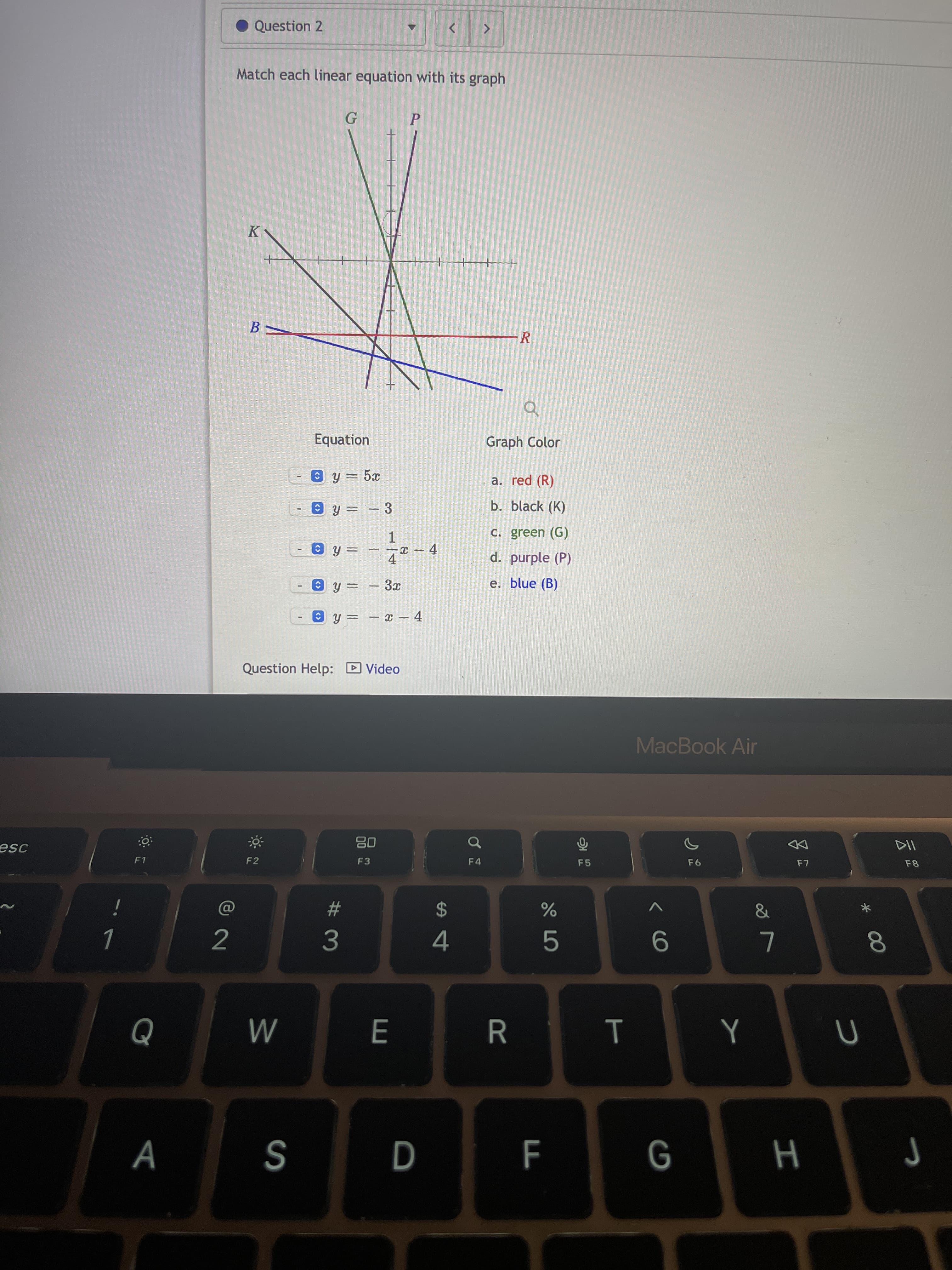 云2
* 00
< CO
%24
Question 2
Match each linear equation with its graph
P.
B.
-R
Equation
Graph Color
y = 5x
a. red (R)
- 3
b. black (K)
C. green (G)
1.
x – 4
d. purple (P)
4.
e. blue (B)
X –
y = – x – 4
Question Help: D Video
MacBook Air
08
F3
of
F4
F1
F2
F5
23
3.
2
L
5.
M
R.
G
