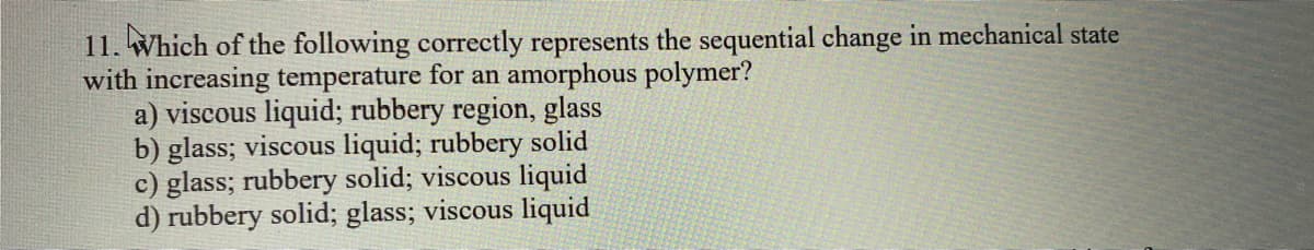 11. Which of the following correctly represents the sequential change in mechanical state
with increasing temperature for an amorphous polymer?
a) viscous liquid; rubbery region, glass
b) glass; viscous liquid; rubbery solid
c) glass; rubbery solid; viscous liquid
d) rubbery solid; glass; viscous liquid