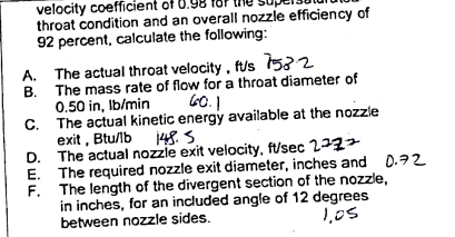 velocity coefficient of 0.98
throat condition and an overall nozzle efficiency of
92 percent, calculate the following:
A. The actual throat velocity, fus 7532
B.
The mass rate of flow for a throat diameter of
0.50 in, lb/min
60.1
The actual kinetic energy available at the nozzle
exit, Btu/lb
148.5.
The actual nozzle exit velocity, ft/sec 272+
The required nozzle exit diameter, inches and
F. The length of the divergent section of the nozzle,
in inches, for an included angle of 12 degrees
between nozzle sides.
1,05
C.
D.
E.
0.72