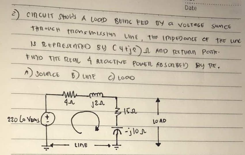 Date
2) CIRCUIT SHOWS A LOAD BEING FED BY a VOLTAGE San CE
THROUGH FRONS Mission LINE, THE IMPEDANCE OF THE line
IS REPRESENTED BY (4+j2) AND RETURN PATH.
n
FIND THE REAL & REACTIVE POWER ABSORBED BY THE,
A) SOUNCE
B) LIME
c) Load
sua mm
42
√2
LO AD
220 Lo Vams
+
LINE
31502
T-jlon