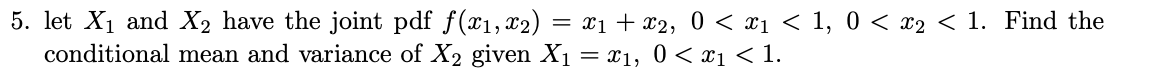 5. let X1 and X2 have the joint pdf f(x1,x2) = x1+ x2, 0 < x1 < 1, 0 < x2 < 1. Find the
conditional mean and variance of X2 given X1 = x1, 0 < x1 < 1.

