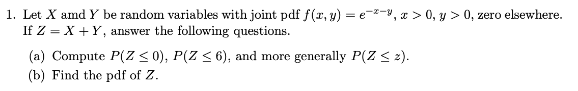 1. Let X amd Y be random variables with joint pdf f(x, y) = e-®-y, x > 0, y > 0, zero elsewhere.
If Z = X +Y, answer the following questions.
(a) Compute P(Z < 0), P(Z < 6), and more generally P(Z < z).
(b) Find the pdf of Z.
