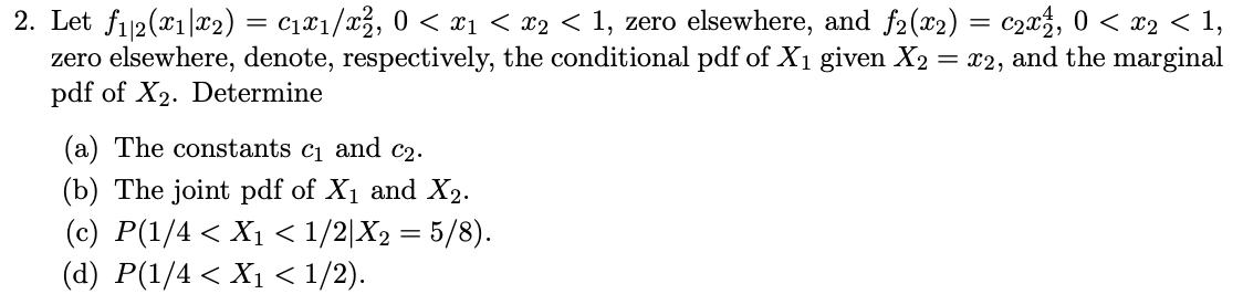 2. Let fi12(x1|x2) = c1¤1/x3, 0 < x1 < x2 < 1, zero elsewhere, and f2 (x2) = c20%, 0 < x2 < 1,
zero elsewhere, denote, respectively, the conditional pdf of X1 given X2 = x2, and the marginal
pdf of X2. Determine
(a) The constants c1 and c2.
(b) The joint pdf of X1 and X2.
(c) P(1/4 < X1 < 1/2|X2 = 5/8).
(d) P(1/4 < X1 < 1/2).
