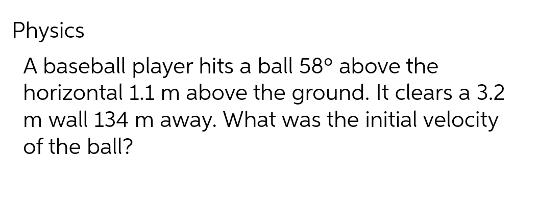 Physics
A baseball player hits a ball 58° above the
horizontal 1.1 m above the ground. It clears a 3.2
m wall 134 m away. What was the initial velocity
of the ball?