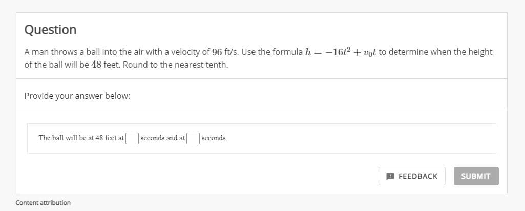Question
A man throws a ball into the air with a velocity of 96 ft/s. Use the formula h =
-16t2 + vnt to determine when the height
of the ball will be 48 feet. Round to the nearest tenth.
Provide your answer below:
The ball will be at 48 feet at
seconds and at
seconds.
A FEEDBACK
SUBMIT
Content attribution
