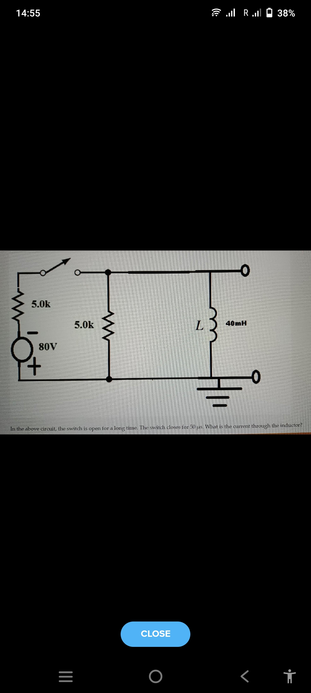 14:55
is l Rull Ó 38%
5.0k
5.0k
40mH
80V
In the above circuit, the switch is open for a long time. The switch closes for 50 us. What is the current through the inductor?
CLOSE
