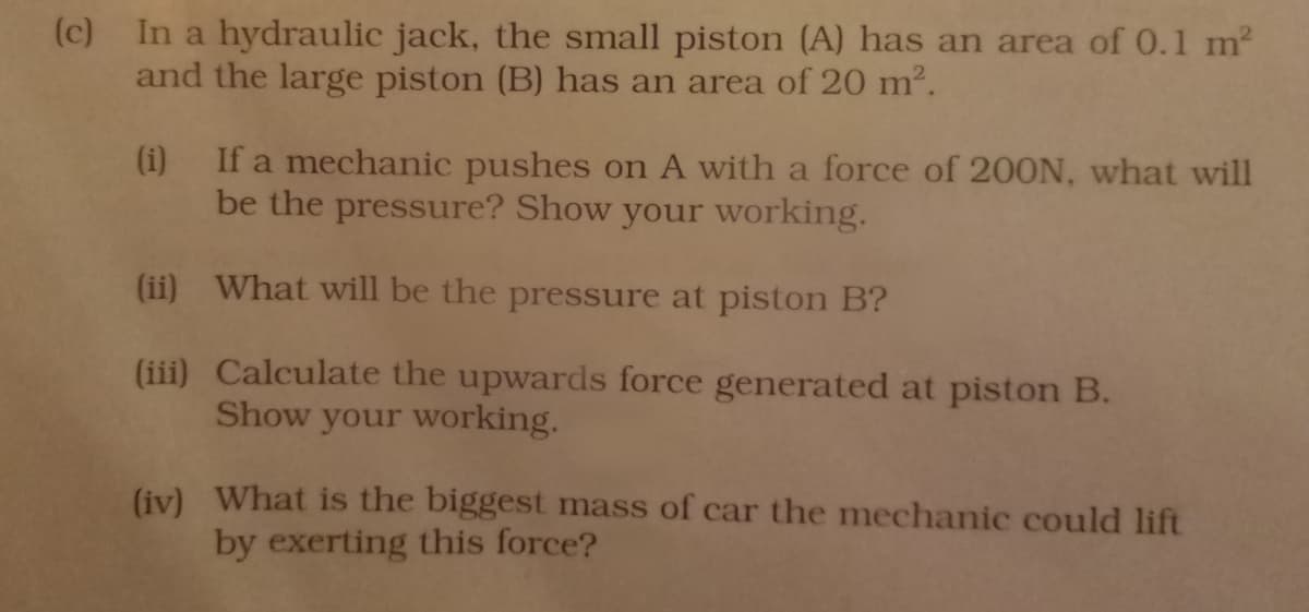 (c) In a hydraulic jack, the small piston (A) has an area of 0.1 m?
and the large piston (B) has an area of 20 m2.
(i) If a mechanic pushes on A with a force of 200N, what will
be the pressure? Show your working.
(ii) What will be the pressure at piston B?
(iii) Calculate the upwards force generated at piston B.
Show your working.
(iv) What is the biggest mass of car the mechanic could lift
by exerting this force?

