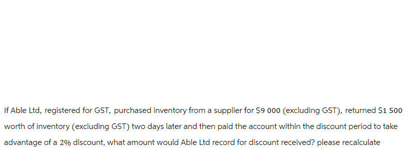 If Able Ltd, registered for GST, purchased inventory from a supplier for $9 000 (excluding GST), returned $1 500
worth of inventory (excluding GST) two days later and then paid the account within the discount period to take
advantage of a 2% discount, what amount would Able Ltd record for discount received? please recalculate