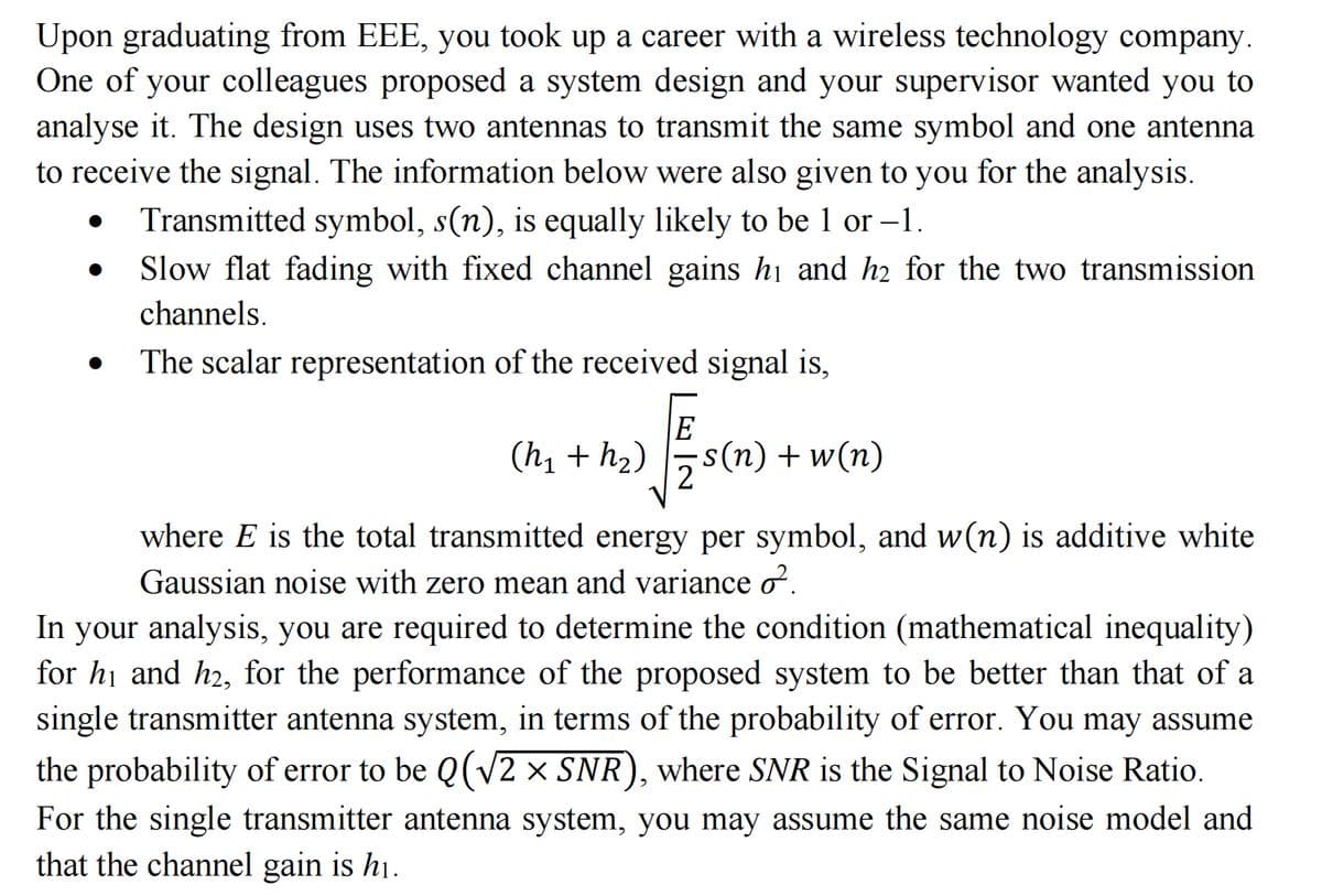 Upon graduating from EEE, you took up a career with a wireless technology company.
One of your colleagues proposed a system design and your supervisor wanted you to
analyse it. The design uses two antennas to transmit the same symbol and one antenna
to receive the signal. The information below were also given to you for the analysis.
Transmitted symbol, s(n), is equally likely to be 1 or -1.
Slow flat fading with fixed channel gains h₁ and h2 for the two transmission
channels.
The scalar representation of the received signal is,
E
(h₁ + h₂) ·s(n) + w(n)
where E is the total transmitted energy per symbol, and w(n) is additive white
Gaussian noise with zero mean and variance ♂.
In your analysis, you are required to determine the condition (mathematical inequality)
for h₁ and h₂, for the performance of the proposed system to be better than that of a
single transmitter antenna system, in terms of the probability of error. You may assume
the probability of error to be Q (√2 × SNR), where SNR is the Signal to Noise Ratio.
For the single transmitter antenna system, you may assume the same noise model and
that the channel gain is h₁.