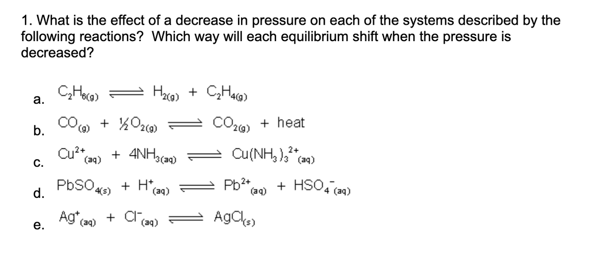 1. What is the effect of a decrease in pressure on each of the systems described by the
following reactions? Which way will each equilibrium shift when the pressure is
decreased?
a.
b.
C.
d.
e.
C₂H6(9)
CO
(g)
Cu²+
+ ½/202(9)
(aq)
H₂(g) + C₂H4(g)
+ 4NH3(ag)
PbSO4(s) + H+(2
(aq)
Ag+ (aq) + Cra
(aq)
CO(g) + heat
2+
Cu(NH₂)₂²+
(NH3)3²(aq)
Pb²+
AgCl(s)
(aq)
+ HSO4 (aq)