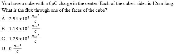 You have a cube with a 6µC charge in the center. Each of the cube's sides is 12cm long.
What is the flux through one of the faces of the cube?
A. 2.54 x105
Nm²
Nm
B. 1.13 x105
C. 1.78 x103
D. 0
