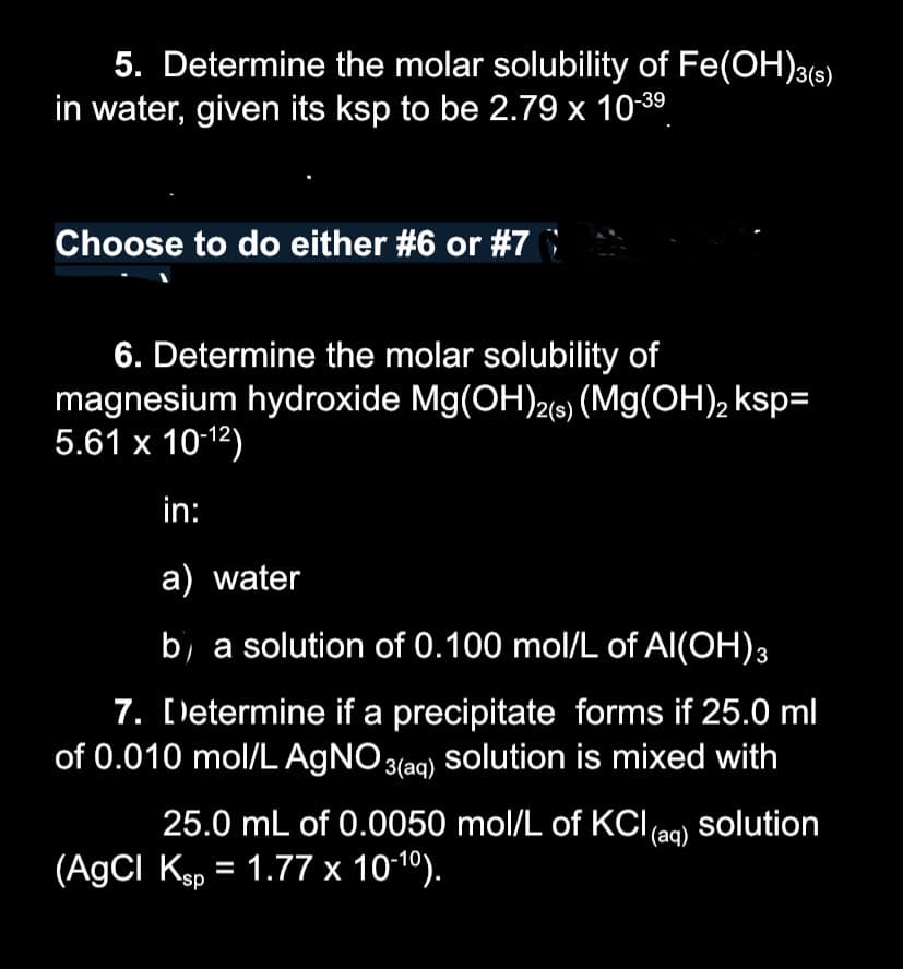 5. Determine the molar solubility of Fe(OH)3(s)
in water, given its ksp to be 2.79 x 10-3⁹
Choose to do either #6 or #7
6. Determine the molar solubility of
magnesium hydroxide Mg(OH)2(s) (Mg(OH)₂ ksp=
5.61 x 10-¹2)
in:
a) water
b) a solution of 0.100 mol/L of Al(OH)3
7. Determine if a precipitate forms if 25.0 ml
of 0.010 mol/L AgNO3(aq) Solution is mixed with
25.0 mL of 0.0050 mol/L of KCl (aq) solution
(AgCl Ksp = 1.77 x 10-10).