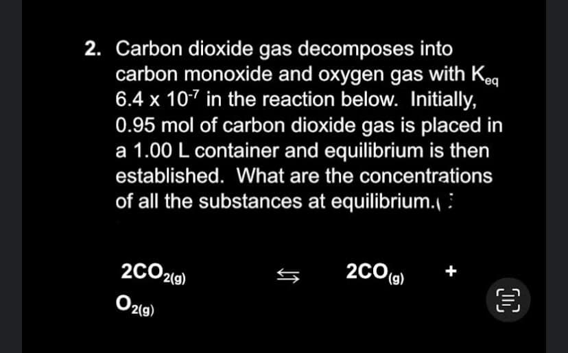 2. Carbon dioxide gas decomposes into
carbon monoxide and oxygen gas with Keq
6.4 x 10-7 in the reaction below. Initially,
0.95 mol of carbon dioxide gas is placed in
a 1.00 L container and equilibrium is then
established. What are the concentrations
of all the substances at equilibrium.
2CO2(g)
O2(g)
↓↑
2CO(g)
00
€