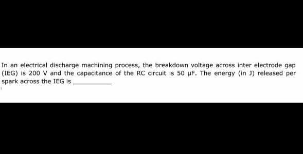 In an electrical discharge machining process, the breakdown voltage across inter electrode gap
(IEG) is 200 V and the capacitance of the RC circuit is 50 uF. The energy (in J) released per
spark across the IEG is
1