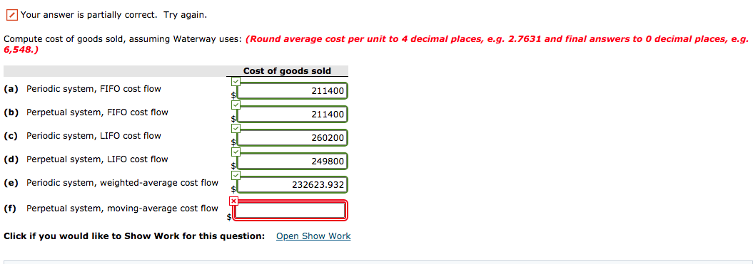 Z Your answer is partially correct. Try again.
Compute cost of goods sold, assuming Waterway uses: (Round average cost per unit to 4 decimal places, e.g. 2.7631 and final answers to 0 decimal places, e.g.
6,548.)
Cost of goods sold
(a) Periodic system, FIFO cost flow
211400
(b) Perpetual system, FIFO cost flow
211400
(c) Periodic system, LIFO cost flow
260200
(d) Perpetual system, LIFO cost flow
249800
(e) Periodic system, weighted-average cost flow
232623.932
(f) Perpetual system, moving-average cost flow
Click if you would like to Show Work for this question: Open Show Work
