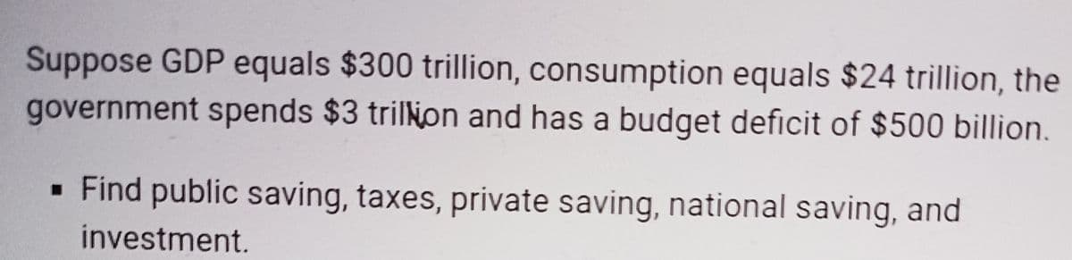 Suppose GDP equals $300 trillion, consumption equals $24 trillion, the
government spends $3 trilNon and has a budget deficit of $500 billion.
· Find public saving, taxes, private saving, national saving, and
investment.
