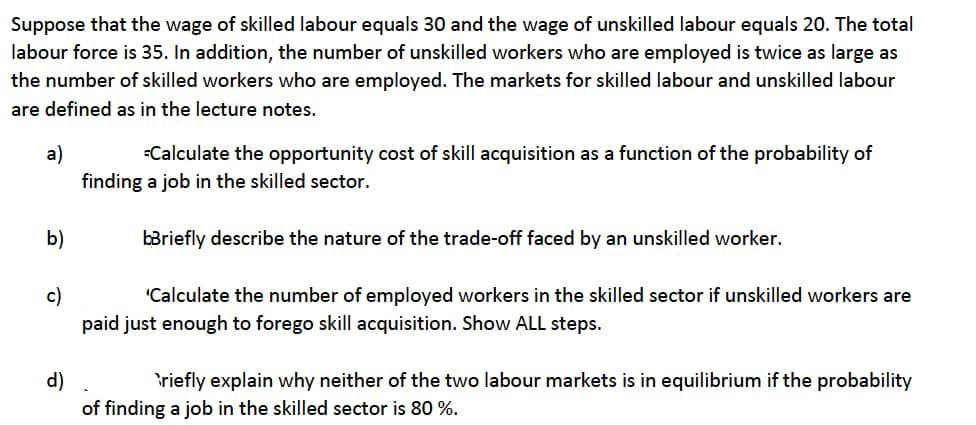 Suppose that the wage of skilled labour equals 30 and the wage of unskilled labour equals 20. The total
labour force is 35. In addition, the number of unskilled workers who are employed is twice as large as
the number of skilled workers who are employed. The markets for skilled labour and unskilled labour
are defined as in the lecture notes.
a)
finding a job in the skilled sector.
Calculate the opportunity cost of skill acquisition as a function of the probability of
b)
bBriefly describe the nature of the trade-off faced by an unskilled worker.
"Calculate the number of employed workers in the skilled sector if unskilled workers are
c)
paid just enough to forego skill acquisition. Show ALL steps.
d)
of finding a job in the skilled sector is 80 %.
riefly explain why neither of the two labour markets is in equilibrium if the probability
