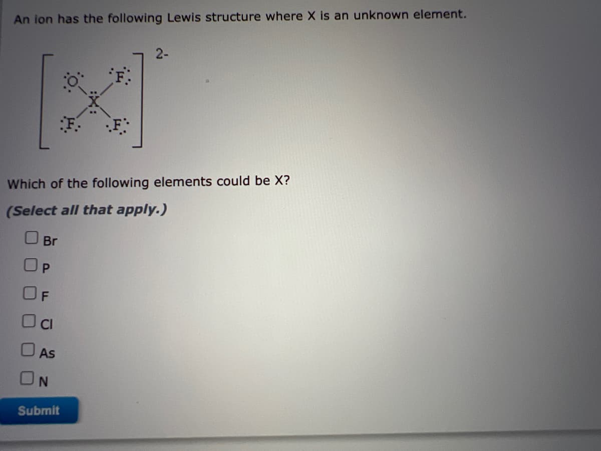 An ion has the following Lewis structure where X is an unknown element.
2-
F:
Which of the following elements could be X?
(Select all that apply.)
Br
OP
OF
As
ON
Submit
